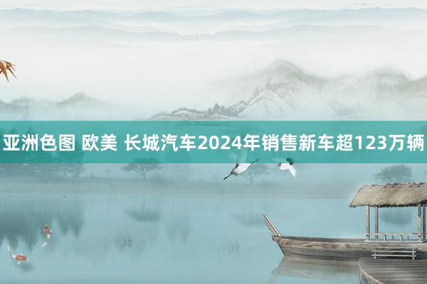 亚洲色图 欧美 长城汽车2024年销售新车超123万辆