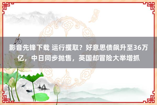 影音先锋下载 运行攫取？好意思债飙升至36万亿，中日同步抛售