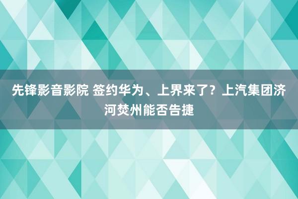 先锋影音影院 签约华为、上界来了？上汽集团济河焚州能否告捷