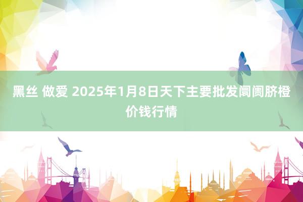 黑丝 做爱 2025年1月8日天下主要批发阛阓脐橙价钱行情