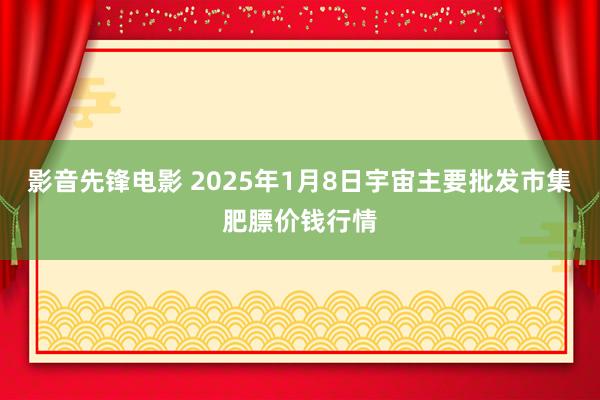 影音先锋电影 2025年1月8日宇宙主要批发市集肥膘价钱行情