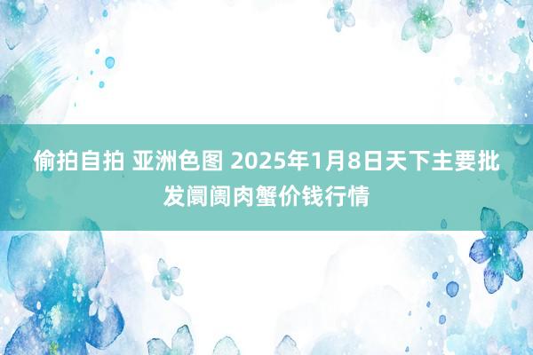 偷拍自拍 亚洲色图 2025年1月8日天下主要批发阛阓肉蟹价