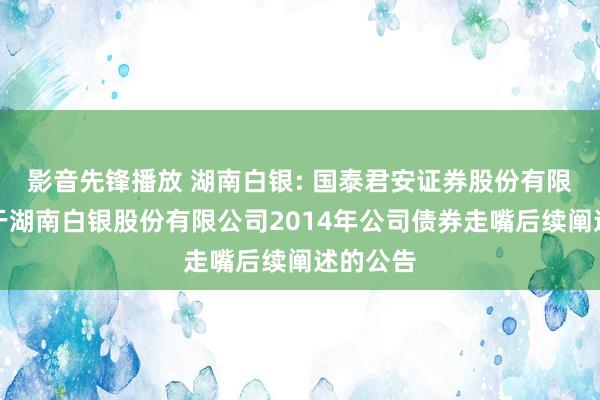 影音先锋播放 湖南白银: 国泰君安证券股份有限公司对于湖南白银股份有限公司2014年公司债券走嘴后续阐述的公告