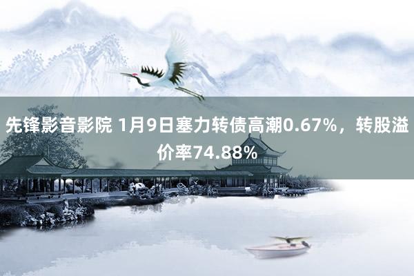 先锋影音影院 1月9日塞力转债高潮0.67%，转股溢价率74