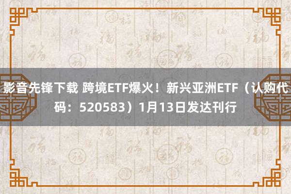 影音先锋下载 跨境ETF爆火！新兴亚洲ETF（认购代码：520583）1月13日发达刊行