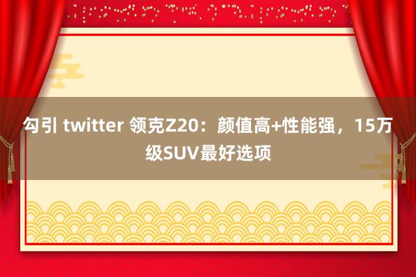 勾引 twitter 领克Z20：颜值高+性能强，15万级SUV最好选项