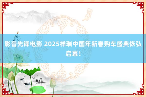 影音先锋电影 2025祥瑞中国年新春购车盛典恢弘启幕！