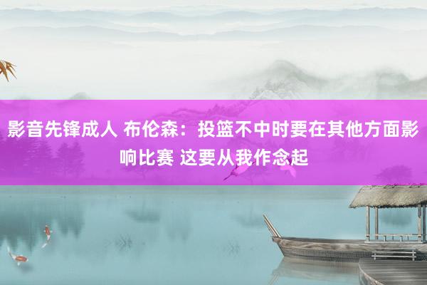 影音先锋成人 布伦森：投篮不中时要在其他方面影响比赛 这要从我作念起