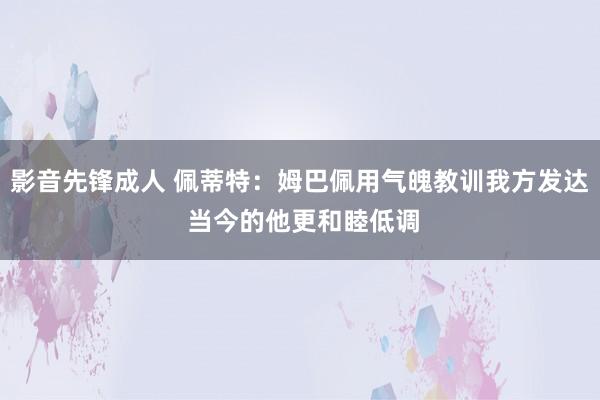 影音先锋成人 佩蒂特：姆巴佩用气魄教训我方发达 当今的他更和睦低调