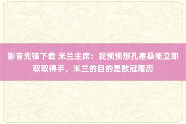 影音先锋下载 米兰主席：我预预想孔塞桑能立即取取得手，米兰的目的是欧冠履历