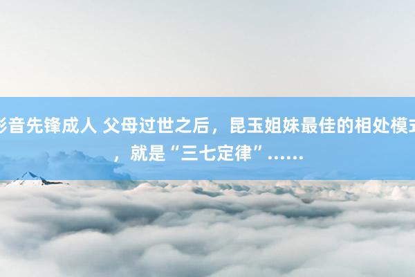 影音先锋成人 父母过世之后，昆玉姐妹最佳的相处模式，就是“三七定律”......