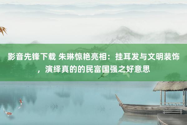 影音先锋下载 朱琳惊艳亮相：挂耳发与文明装饰，演绎真的的民富国强之好意思