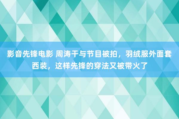 影音先锋电影 周涛干与节目被拍，羽绒服外面套西装，这样先锋的穿法又被带火了