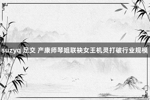 suzyq 足交 产康师琴姐联袂女王机灵打破行业规模