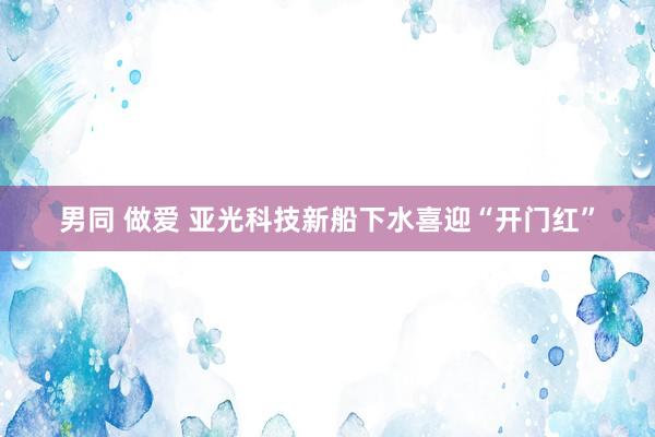 男同 做爱 亚光科技新船下水喜迎“开门红”