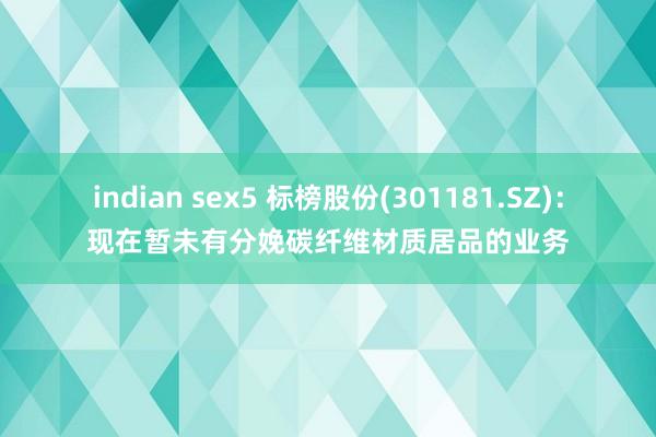 indian sex5 标榜股份(301181.SZ)：现在暂未有分娩碳纤维材质居品的业务