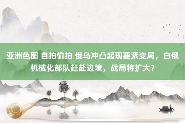 亚洲色图 自拍偷拍 俄乌冲凸起现要紧变局，白俄机械化部队赶赴