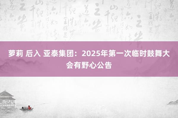 萝莉 后入 亚泰集团：2025年第一次临时鼓舞大会有野心公告