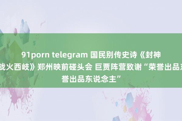 91porn telegram 国民别传史诗《封神第二部：战火西岐》郑州映前碰头会 巨贾阵营致谢“荣誉出品东说念主”