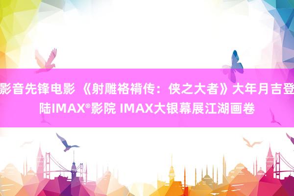 影音先锋电影 《射雕袼褙传：侠之大者》大年月吉登陆IMAX®影院 IMAX大银幕展江湖画卷