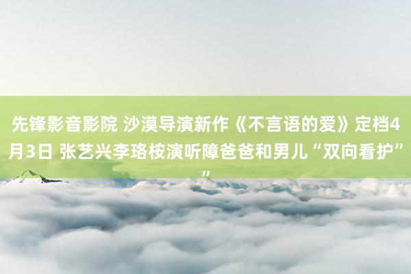 先锋影音影院 沙漠导演新作《不言语的爱》定档4月3日 张艺兴李珞桉演听障爸爸和男儿“双向看护”