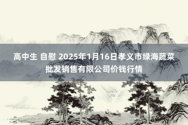 高中生 自慰 2025年1月16日孝义市绿海蔬菜批发销售有限公司价钱行情