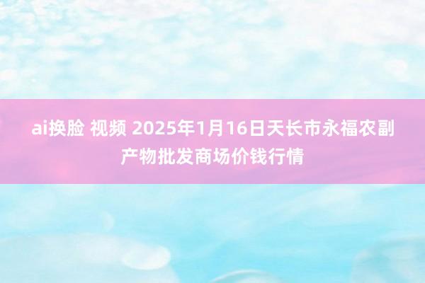 ai换脸 视频 2025年1月16日天长市永福农副产物批发商场价钱行情