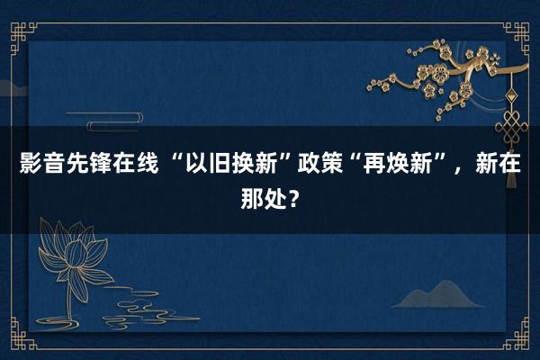 影音先锋在线 “以旧换新”政策“再焕新”，新在那处？