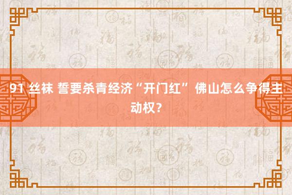 91 丝袜 誓要杀青经济“开门红” 佛山怎么争得主动权？