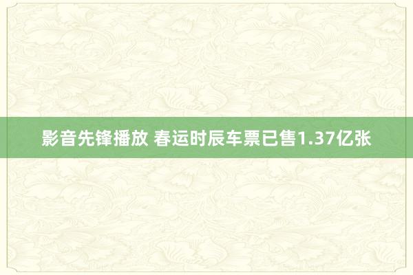 影音先锋播放 春运时辰车票已售1.37亿张